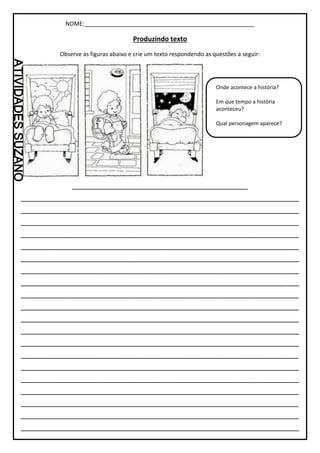 NOME:_____________________________________________________
Produzindo texto
Observe as figuras abaixo e crie um texto respondendo as questões a seguir:
_________________________________________
_________________________________________________________________
_________________________________________________________________
_________________________________________________________________
_________________________________________________________________
_________________________________________________________________
_________________________________________________________________
_________________________________________________________________
_________________________________________________________________
_________________________________________________________________
_________________________________________________________________
_________________________________________________________________
_________________________________________________________________
_________________________________________________________________
_________________________________________________________________
_________________________________________________________________
_________________________________________________________________
_________________________________________________________________
_________________________________________________________________
_________________________________________________________________
_________________________________________________________________
Onde acontece a história?
Em que tempo a história
aconteceu?
Qual personagem aparece?
 
