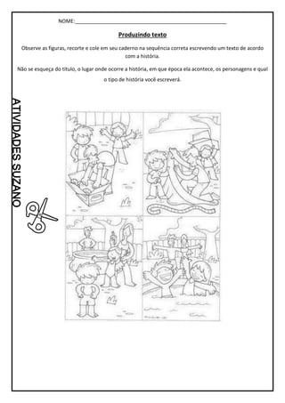 NOME:_____________________________________________________
Produzindo texto
Observe as figuras, recorte e cole em seu caderno na sequência correta escrevendo um texto de acordo
com a história.
Não se esqueça do titulo, o lugar onde ocorre a história, em que época ela acontece, os personagens e qual
o tipo de história você escreverá.
 