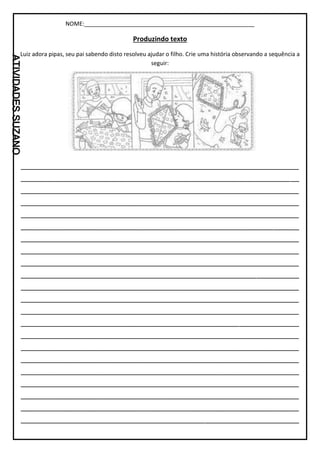 NOME:_____________________________________________________
Produzindo texto
Luiz adora pipas, seu pai sabendo disto resolveu ajudar o filho. Crie uma história observando a sequência a
seguir:
_________________________________________________________________
_________________________________________________________________
_________________________________________________________________
_________________________________________________________________
_________________________________________________________________
_________________________________________________________________
_________________________________________________________________
_________________________________________________________________
_________________________________________________________________
_________________________________________________________________
_________________________________________________________________
_________________________________________________________________
_________________________________________________________________
_________________________________________________________________
_________________________________________________________________
_________________________________________________________________
_________________________________________________________________
_________________________________________________________________
_________________________________________________________________
_________________________________________________________________
_________________________________________________________________
_________________________________________________________________
 