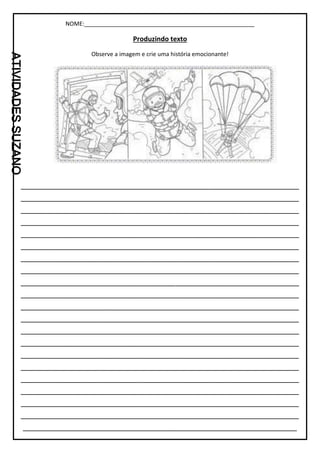 NOME:_____________________________________________________
Produzindo texto
Observe a imagem e crie uma história emocionante!
_________________________________________________________________
_________________________________________________________________
_________________________________________________________________
_________________________________________________________________
_________________________________________________________________
_________________________________________________________________
_________________________________________________________________
_________________________________________________________________
_________________________________________________________________
_________________________________________________________________
_________________________________________________________________
_________________________________________________________________
_________________________________________________________________
_________________________________________________________________
_________________________________________________________________
_________________________________________________________________
_________________________________________________________________
_________________________________________________________________
_________________________________________________________________
_________________________________________________________________
________________________________________________________________
 