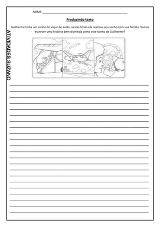 NOME:_____________________________________________________
Produzindo texto
Guilherme tinha um sonho de viajar de avião, nestas férias ele realizou seu sonho com sua família. Vamos
escrever uma história bem divertida como este sonho de Guilherme?
_________________________________________________________________
_________________________________________________________________
_________________________________________________________________
_________________________________________________________________
_________________________________________________________________
_________________________________________________________________
_________________________________________________________________
_________________________________________________________________
_________________________________________________________________
_________________________________________________________________
_________________________________________________________________
_________________________________________________________________
_________________________________________________________________
_________________________________________________________________
_________________________________________________________________
_________________________________________________________________
_________________________________________________________________
_________________________________________________________________
_________________________________________________________________
_________________________________________________________________
_________________________________________________________________
_________________________________________________________________
 