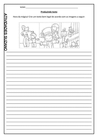 NOME:_____________________________________________________
Produzindo texto
Hora da mágica! Crie um texto bem legal de acordo com as imagens a seguir:
_________________________________________________________________
_________________________________________________________________
_________________________________________________________________
_________________________________________________________________
_________________________________________________________________
_________________________________________________________________
_________________________________________________________________
_________________________________________________________________
_________________________________________________________________
_________________________________________________________________
_________________________________________________________________
_________________________________________________________________
_________________________________________________________________
_________________________________________________________________
_________________________________________________________________
_________________________________________________________________
_________________________________________________________________
_________________________________________________________________
_________________________________________________________________
_________________________________________________________________
_________________________________________________________________
_________________________________________________________________
 