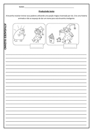 NOME:_____________________________________________________
Produzindo texto
A bruxinha resolver treinar seus poderes utilizando uma poção mágica inventada por ela. Crie uma história
animada e não se esqueça de dar um nome para esta bruxinha inteligente.
_________________________________________________________________
_________________________________________________________________
_________________________________________________________________
_________________________________________________________________
_________________________________________________________________
_________________________________________________________________
_________________________________________________________________
_________________________________________________________________
_________________________________________________________________
_________________________________________________________________
_________________________________________________________________
_________________________________________________________________
_________________________________________________________________
_________________________________________________________________
_________________________________________________________________
_________________________________________________________________
_________________________________________________________________
_________________________________________________________________
_________________________________________________________________
_________________________________________________________________
_________________________________________________________________
 