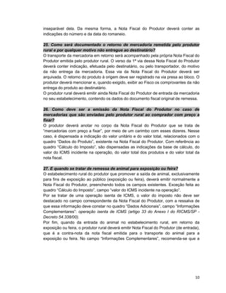 10
inseparável dela. Da mesma forma, a Nota Fiscal do Produtor deverá conter as
indicações do número e da data do romaneio.
25. Como será documentado o retorno de mercadoria remetida pelo produtor
rural e por qualquer motivo não entregue ao destinatário?
O transporte da mercadoria em retorno será acompanhado pela própria Nota Fiscal do
Produtor emitida pelo produtor rural. O verso da 1ª via dessa Nota Fiscal do Produtor
deverá conter indicação, efetuada pelo destinatário, ou pelo transportador, do motivo
da não entrega da mercadoria. Essa via da Nota Fiscal do Produtor deverá ser
arquivada. O retorno do produto à origem deve ser registrado na via presa ao bloco. O
produtor deverá mencionar e, quando exigido, exibir ao Fisco os comprovantes da não
entrega do produto ao destinatário.
O produtor rural deverá emitir ainda Nota Fiscal do Produtor de entrada da mercadoria
no seu estabelecimento, contendo os dados do documento fiscal original de remessa.
26. Como deve ser a emissão da Nota Fiscal do Produtor no caso de
mercadorias que são enviadas pelo produtor rural ao comprador com preço a
fixar?
O produtor deverá anotar no corpo da Nota Fiscal do Produtor que se trata de
“mercadorias com preço a fixar”, por meio de um carimbo com esses dizeres. Nesse
caso, é dispensada a indicação do valor unitário e do valor total, relacionados com o
quadro “Dados do Produto”, existente na Nota Fiscal do Produtor. Com referência ao
quadro “Cálculo do Imposto”, são dispensadas as indicações da base de cálculo, do
valor do ICMS incidente na operação, do valor total dos produtos e do valor total da
nota fiscal.
27. E quando se tratar de remessa de animal para exposição ou feira?
O estabelecimento rural do produtor que promover a saída de animal, exclusivamente
para fins de exposição ao público (exposição ou feira), deverá emitir normalmente a
Nota Fiscal do Produtor, preenchendo todos os campos existentes. Exceção feita ao
quadro “Cálculo do Imposto”, campo “valor do ICMS incidente na operação”.
Por se tratar de uma operação isenta de ICMS, o valor do imposto não deve ser
destacado no campo correspondente da Nota Fiscal do Produtor, com a ressalva de
que essa informação deve constar no quadro “Dados Adicionais”, campo “Informações
Complementares”: operação isenta de ICMS (artigo 33 do Anexo I do RICMS/SP -
Decreto 54.338/00).
Por fim, quando da entrada do animal no estabelecimento rural, em retorno da
exposição ou feira, o produtor rural deverá emitir Nota Fiscal do Produtor (de entrada),
que é a contra-nota da nota fiscal emitida para o transporte do animal para a
exposição ou feira. No campo “Informações Complementares”, recomenda-se que a
 