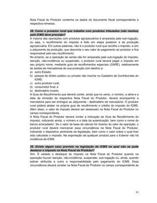 11
Nota Fiscal do Produtor contenha os dados do documento fiscal correspondente à
respectiva remessa.
28. Como o produtor rural que trabalha com produtos tributados (não isentos)
pelo ICMS deve proceder?
A maioria das operações com produtos agropecuários é amparada pela sub-rogação,
ou seja, o recolhimento do imposto é feito em etapa posterior à da produção
agropecuária. Em outras palavras, não é o produtor rural que recolhe o imposto, e sim
o adquirente da produção, que desconta o seu valor do pagamento ao produtor e fica
responsável pelo seu recolhimento.
No entanto, se a operação de venda não for amparada pela sub-rogação do imposto,
isenção, não-incidência ou suspensão, o produtor rural deverá pagar o imposto em
seu próprio nome, mediante guia de recolhimentos especiais (GARE), relativamente
às saídas de mercadorias de sua produção com destino a:
a) outro Estado;
b) pessoa de direito público ou privado não inscrita no Cadastro de Contribuintes do
ICMS;
c) outro produtor rural;
d) consumidor final; e
e) destinatário incerto.
A Guia de Recolhimento que deverá conter, ainda que no verso, o número, a série e a
data da emissão da respectiva Nota Fiscal do Produtor, deverá acompanhar a
mercadoria para ser entregue ao adquirente - destinatário da mercadoria. O produtor
rural poderá abater na própria guia de recolhimento o crédito do imposto do ICMS.
Além disso, o valor do imposto deverá ser destacado na Nota Fiscal do Produtor no
campo correspondente.
A Nota Fiscal do Produtor deverá conter a indicação da Guia de Recolhimento do
imposto, indicando ainda, o número e a data da autenticação, bem como o nome do
banco arrecadador. Se o valor da base de cálculo for diverso do valor da operação, o
produtor rural deverá mencionar essa circunstância na Nota Fiscal do Produtor,
indicando o dispositivo pertinente da legislação, bem como o valor sobre o qual tiver
sido calculado o imposto. Na exportação de qualquer produto para o Exterior não há
incidência de ICMS.
29. Existe algum caso previsto na legislação do ICMS no qual não se pode
destacar o imposto na Nota Fiscal do Produtor?
Sim. É vedado o destaque do imposto na Nota Fiscal do Produtor quando na
operação houver isenção, não-incidência, suspensão, sub-rogação ou, ainda, quando
estiver atribuída a outro a responsabilidade pelo pagamento do ICMS. Essa
circunstância deverá constar na Nota Fiscal do Produtor no campo correspondente às
 