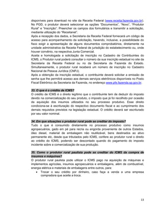 13
disponíveis para download no site da Receita Federal (www.receita.fazenda.gov.br).
No PGD, o produtor deverá selecionar as opções “Documentos”, “Novo”, “Produtor
Rural” e “Inscrição”. Preencher os campos dos formulários e transmitir a solicitação,
mediante utilização do “Receitanet”.
Após a recepção dos dados, a Secretaria da Receita Federal fornecerá um código de
acesso para acompanhamento da solicitação, havendo, inclusive, a possibilidade do
fisco exigir a apresentação de alguns documentos comprobatórios, diretamente na
unidade administrativa da Receita Federal de jurisdição do estabelecimento ou, onde
houver convênio, na respectiva Junta Comercial.
Aceita e homologada a solicitação de inscrição no Cadastro de Contribuintes do
ICMS, o Produtor rural poderá consultar o número da sua inscrição estadual no site da
Secretaria da Receita Federal ou no da Secretaria da Fazenda do Estado.
Simultaneamente, o produtor rural receberá um número de inscrição no Cadastro
Nacional de Pessoa Jurídica (CNPJ).
Após a obtenção da inscrição estadual, o contribuinte deverá solicitar a emissão de
senha que lhe permitirá acesso aos demais serviços eletrônicos disponíveis no Posto
Fiscal Eletrônico da Secretaria da Fazenda, no endereço www.pfe.fazenda.sp.gov.br.
33. O que é o crédito de ICMS?
O crédito de ICMS é o direito legítimo que o contribuinte tem de deduzir do imposto
devido na comercialização do seu produto, o imposto que já foi recolhido por ocasião
da aquisição dos insumos utilizados no seu processo produtivo. Esse direito
condiciona-se à escrituração do respectivo documento fiscal e ao cumprimento dos
demais requisitos previstos na legislação estadual. O crédito deverá ser escriturado
por seu valor nominal.
34. Em que situações o produtor rural pode se creditar do imposto?
Tudo o que é consumido diretamente no processo produtivo como insumos
agropecuários, gado em pé para recria ou engorda proveniente de outros Estados,
óleo diesel, material de embalagem não reutilizável, bens destinados ao ativo
permanente etc, desde que tributados pelo ICMS, confere ao produtor rural o direito
ao crédito do ICMS, podendo ser descontado quando do pagamento do imposto
incidente sobre a comercialização de sua produção.
35. Como o produtor rural paulista pode se creditar do ICMS da compra de
insumos e máquinas?
O produtor rural paulista pode utilizar o ICMS pago na aquisição de máquinas e
implementos agrícolas, insumos agropecuários e embalagens, além de combustível,
energia elétrica e materiais de embalagens entre outros, para:
• Trocar o seu crédito por dinheiro, caso faça a venda a uma empresa
compradora que aceite a troca.
 