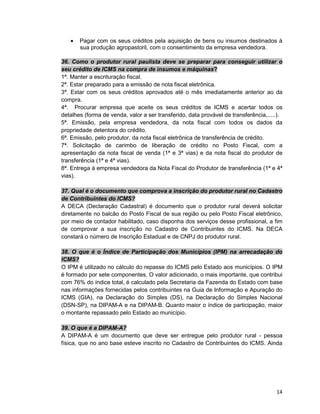 14
• Pagar com os seus créditos pela aquisição de bens ou insumos destinados à
sua produção agropastoril, com o consentimento da empresa vendedora.
36. Como o produtor rural paulista deve se preparar para conseguir utilizar o
seu crédito de ICMS na compra de insumos e máquinas?
1ª. Manter a escrituração fiscal.
2ª. Estar preparado para a emissão de nota fiscal eletrônica.
3ª. Estar com os seus créditos aprovados até o mês imediatamente anterior ao da
compra.
4ª. Procurar empresa que aceite os seus créditos de ICMS e acertar todos os
detalhes (forma de venda, valor a ser transferido, data provável de transferência,.....).
5ª. Emissão, pela empresa vendedora, da nota fiscal com todos os dados da
propriedade detentora do crédito.
6ª. Emissão, pelo produtor, da nota fiscal eletrônica de transferência de crédito.
7ª. Solicitação de carimbo de liberação de crédito no Posto Fiscal, com a
apresentação da nota fiscal de venda (1ª e 3ª vias) e da nota fiscal do produtor de
transferência (1ª e 4ª vias).
8ª. Entrega à empresa vendedora da Nota Fiscal do Produtor de transferência (1ª e 4ª
vias).
37. Qual é o documento que comprova a inscrição do produtor rural no Cadastro
de Contribuintes do ICMS?
A DECA (Declaração Cadastral) é documento que o produtor rural deverá solicitar
diretamente no balcão do Posto Fiscal de sua região ou pelo Posto Fiscal eletrônico,
por meio de contador habilitado, caso disponha dos serviços desse profissional, a fim
de comprovar a sua inscrição no Cadastro de Contribuintes do ICMS. Na DECA
constará o número de Inscrição Estadual e de CNPJ do produtor rural.
38. O que é o Índice de Participação dos Municípios (IPM) na arrecadação do
ICMS?
O IPM é utilizado no cálculo do repasse do ICMS pelo Estado aos municípios. O IPM
é formado por sete componentes. O valor adicionado, o mais importante, que contribui
com 76% do índice total, é calculado pela Secretaria da Fazenda do Estado com base
nas informações fornecidas pelos contribuintes na Guia de Informação e Apuração do
ICMS (GIA), na Declaração do Simples (DS), na Declaração do Simples Nacional
(DSN-SP), na DIPAM-A e na DIPAM-B. Quanto maior o índice de participação, maior
o montante repassado pelo Estado ao município.
39. O que é a DIPAM-A?
A DIPAM-A é um documento que deve ser entregue pelo produtor rural - pessoa
física, que no ano base esteve inscrito no Cadastro de Contribuintes do ICMS. Ainda
 