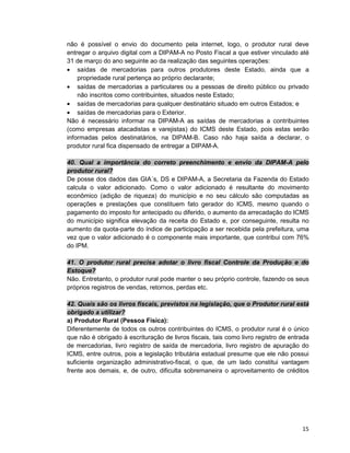 15
não é possível o envio do documento pela internet, logo, o produtor rural deve
entregar o arquivo digital com a DIPAM-A no Posto Fiscal a que estiver vinculado até
31 de março do ano seguinte ao da realização das seguintes operações:
• saídas de mercadorias para outros produtores deste Estado, ainda que a
propriedade rural pertença ao próprio declarante;
• saídas de mercadorias a particulares ou a pessoas de direito público ou privado
não inscritos como contribuintes, situados neste Estado;
• saídas de mercadorias para qualquer destinatário situado em outros Estados; e
• saídas de mercadorias para o Exterior.
Não é necessário informar na DIPAM-A as saídas de mercadorias a contribuintes
(como empresas atacadistas e varejistas) do ICMS deste Estado, pois estas serão
informadas pelos destinatários, na DIPAM-B. Caso não haja saída a declarar, o
produtor rural fica dispensado de entregar a DIPAM-A.
40. Qual a importância do correto preenchimento e envio da DIPAM-A pelo
produtor rural?
De posse dos dados das GIA´s, DS e DIPAM-A, a Secretaria da Fazenda do Estado
calcula o valor adicionado. Como o valor adicionado é resultante do movimento
econômico (adição de riqueza) do município e no seu cálculo são computadas as
operações e prestações que constituem fato gerador do ICMS, mesmo quando o
pagamento do imposto for antecipado ou diferido, o aumento da arrecadação do ICMS
do município significa elevação da receita do Estado e, por conseguinte, resulta no
aumento da quota-parte do índice de participação a ser recebida pela prefeitura, uma
vez que o valor adicionado é o componente mais importante, que contribui com 76%
do IPM.
41. O produtor rural precisa adotar o livro fiscal Controle da Produção e do
Estoque?
Não. Entretanto, o produtor rural pode manter o seu próprio controle, fazendo os seus
próprios registros de vendas, retornos, perdas etc.
42. Quais são os livros fiscais, previstos na legislação, que o Produtor rural está
obrigado a utilizar?
a) Produtor Rural (Pessoa Física):
Diferentemente de todos os outros contribuintes do ICMS, o produtor rural é o único
que não é obrigado à escrituração de livros fiscais, tais como livro registro de entrada
de mercadorias, livro registro de saída de mercadoria, livro registro de apuração do
ICMS, entre outros, pois a legislação tributária estadual presume que ele não possui
suficiente organização administrativo-fiscal, o que, de um lado constitui vantagem
frente aos demais, e, de outro, dificulta sobremaneira o aproveitamento de créditos
 