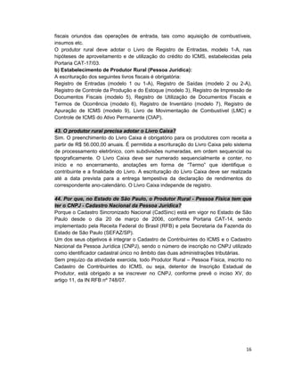 16
fiscais oriundos das operações de entrada, tais como aquisição de combustíveis,
insumos etc.
O produtor rural deve adotar o Livro de Registro de Entradas, modelo 1-A, nas
hipóteses de aproveitamento e de utilização do crédito do ICMS, estabelecidas pela
Portaria CAT-17/03.
b) Estabelecimento de Produtor Rural (Pessoa Jurídica):
A escrituração dos seguintes livros fiscais é obrigatória:
Registro de Entradas (modelo 1 ou 1-A), Registro de Saídas (modelo 2 ou 2-A),
Registro de Controle da Produção e do Estoque (modelo 3), Registro de Impressão de
Documentos Fiscais (modelo 5), Registro de Utilização de Documentos Fiscais e
Termos de Ocorrência (modelo 6), Registro de Inventário (modelo 7), Registro de
Apuração de ICMS (modelo 9), Livro de Movimentação de Combustível (LMC) e
Controle de ICMS do Ativo Permanente (CIAP).
43. O produtor rural precisa adotar o Livro Caixa?
Sim. O preenchimento do Livro Caixa é obrigatório para os produtores com receita a
partir de R$ 56.000,00 anuais. É permitida a escrituração do Livro Caixa pelo sistema
de processamento eletrônico, com subdivisões numeradas, em ordem sequencial ou
tipograficamente. O Livro Caixa deve ser numerado sequencialmente e conter, no
início e no encerramento, anotações em forma de “Termo” que identifique o
contribuinte e a finalidade do Livro. A escrituração do Livro Caixa deve ser realizada
até a data prevista para a entrega tempestiva da declaração de rendimentos do
correspondente ano-calendário. O Livro Caixa independe de registro.
44. Por que, no Estado de São Paulo, o Produtor Rural - Pessoa Física tem que
ter o CNPJ - Cadastro Nacional da Pessoa Jurídica?
Porque o Cadastro Sincronizado Nacional (CadSinc) está em vigor no Estado de São
Paulo desde o dia 20 de março de 2006, conforme Portaria CAT-14, sendo
implementado pela Receita Federal do Brasil (RFB) e pela Secretaria da Fazenda do
Estado de São Paulo (SEFAZ/SP).
Um dos seus objetivos é integrar o Cadastro de Contribuintes do ICMS e o Cadastro
Nacional da Pessoa Jurídica (CNPJ), sendo o número de inscrição no CNPJ utilizado
como identificador cadastral único no âmbito das duas administrações tributárias.
Sem prejuízo da atividade exercida, todo Produtor Rural – Pessoa Física, inscrito no
Cadastro de Contribuintes do ICMS, ou seja, detentor de Inscrição Estadual de
Produtor, está obrigado a se inscrever no CNPJ, conforme prevê o inciso XV, do
artigo 11, da IN RFB nº 748/07.
 