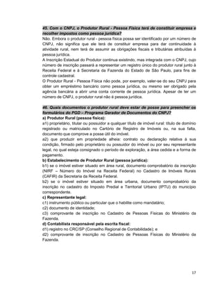 17
45. Com o CNPJ, o Produtor Rural - Pessoa Física terá de constituir empresa e
recolher impostos como pessoa jurídica?
Não. Embora o produtor rural - pessoa física possa ser identificado por um número de
CNPJ, não significa que ele terá de constituir empresa para dar continuidade à
atividade rural, nem terá de assumir as obrigações fiscais e tributárias atribuídas à
pessoa jurídica.
A Inscrição Estadual do Produtor continua existindo, mas integrada com o CNPJ, cujo
número de inscrição passará a representar um registro único do produtor rural junto à
Receita Federal e à Secretaria da Fazenda do Estado de São Paulo, para fins de
controle cadastral.
O Produtor Rural - Pessoa Física não pode, por exemplo, valer-se do seu CNPJ para
obter um empréstimo bancário como pessoa jurídica, ou mesmo ser obrigado pela
agência bancária a abrir uma conta corrente de pessoa jurídica. Apesar de ter um
número de CNPJ, o produtor rural não é pessoa jurídica.
46. Quais documentos o produtor rural deve estar de posse para preencher os
formulários do PGD – Programa Gerador de Documentos do CNPJ?
a) Produtor Rural (pessoa física):
a1) proprietário, titular ou possuidor a qualquer título de imóvel rural: título de domínio
registrado ou matriculado no Cartório de Registro de Imóveis ou, na sua falta,
documento que comprove a posse útil do imóvel.
a2) que produzir em propriedade alheia: contrato ou declaração relativa à sua
condição, firmado pelo proprietário ou possuidor do imóvel ou por seu representante
legal, no qual esteja consignado o período de exploração, a área cedida e a forma de
pagamento.
b) Estabelecimento de Produtor Rural (pessoa jurídica):
b1) se o imóvel estiver situado em área rural, documento comprobatório da inscrição
(NIRF – Número do Imóvel na Receita Federal) no Cadastro de Imóveis Rurais
(CAFIR) da Secretaria da Receita Federal.
b2) se o imóvel estiver situado em área urbana, documento comprobatório da
inscrição no cadastro do Imposto Predial e Territorial Urbano (IPTU) do município
correspondente.
c) Representante legal:
c1) instrumento público ou particular que o habilite como mandatário;
c2) documento de identidade;
c3) comprovante de inscrição no Cadastro de Pessoas Físicas do Ministério da
Fazenda.
d) Contabilista responsável pela escrita fiscal:
d1) registro no CRC/SP (Conselho Regional de Contabilidade); e
d2) comprovante de inscrição no Cadastro de Pessoas Físicas do Ministério da
Fazenda.
 