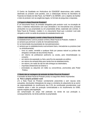 3
O Centro de Qualidade em Horticultura da CEAGESP desenvolveu esta cartilha,
destinada ao produtor rural paulista, com a colaboração técnica da Secretaria da
Fazenda do Estado de São Paulo, da FAESP e do SENAR, com o objetivo de facilitar
o trato do produtor com as exigências legais, no formato de perguntas e respostas.
1. O que é a Nota Fiscal do Produtor?
É um documento fiscal, de emissão obrigatória pelo produtor rural, na circulação de
bens e materiais relacionados com suas atividades e de mercadorias e/ou produtos
produzidos na sua propriedade ou em propriedade alheia, explorada sob contrato. A
Nota Fiscal do Produtor, modelo 4, é o documento fiscal que o produtor rural está
obrigado a emitir na saída de produtos do estabelecimento rural.
2. Quem está obrigado a emitir a Nota Fiscal do Produtor?
O estabelecimento rural do produtor emitirá a Nota Fiscal do Produtor, modelo 4:
a) sempre que promover a saída de mercadoria/produto;
b) na transmissão da propriedade de mercadoria/produto;
c) sempre que no estabelecimento rural entrarem bens, mercadorias ou produtos (real
ou simbolicamente):
- novo ou usado, remetido a qualquer título por pessoa natural ou jurídica não
obrigada à emissão de documentos fiscais;
- em retorno de profissional autônomo ou avulso, para industrialização ou
conserto;
- em retorno de exposição ou feira, para fins de exposição ao público;
- em retorno de remessa feita para venda fora do estabelecimento;
- em retorno, em razão de não ter sido entregue ao destinatário;
- importado diretamente do Exterior e
- arrematado ou adquirido em leilão ou concorrência, promovidos pelo Poder
Público.
3. Quais são as vantagens da emissão da Nota Fiscal do Produtor?
A emissão da Nota Fiscal do Produtor produz os seguintes efeitos importantes:
a) Para o próprio produtor rural:
a1) a Nota Fiscal do Produtor corretamente preenchida e sem rasuras evita
autuações, devoluções indesejáveis de carga e a tentativa do adquirente de se eximir
da responsabilidade do recolhimento dos 2,3% da contribuição previdenciária rural
incidente sobre o valor da produção comercializada e do recolhimento do ICMS,
quando exigidos pela legislação;
a2) comprovação do preço real praticado na venda de sua produção e,
consequentemente, da renda auferida na propriedade;
 