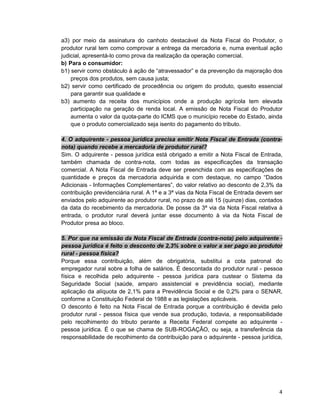 4
a3) por meio da assinatura do canhoto destacável da Nota Fiscal do Produtor, o
produtor rural tem como comprovar a entrega da mercadoria e, numa eventual ação
judicial, apresentá-lo como prova da realização da operação comercial.
b) Para o consumidor:
b1) servir como obstáculo à ação de “atravessador” e da prevenção da majoração dos
preços dos produtos, sem causa justa;
b2) servir como certificado de procedência ou origem do produto, quesito essencial
para garantir sua qualidade e
b3) aumento da receita dos municípios onde a produção agrícola tem elevada
participação na geração de renda local. A emissão de Nota Fiscal do Produtor
aumenta o valor da quota-parte do ICMS que o município recebe do Estado, ainda
que o produto comercializado seja isento do pagamento do tributo.
4. O adquirente - pessoa jurídica precisa emitir Nota Fiscal de Entrada (contra-
nota) quando recebe a mercadoria de produtor rural?
Sim. O adquirente - pessoa jurídica está obrigado a emitir a Nota Fiscal de Entrada,
também chamada de contra-nota, com todas as especificações da transação
comercial. A Nota Fiscal de Entrada deve ser preenchida com as especificações de
quantidade e preços da mercadoria adquirida e com destaque, no campo “Dados
Adicionais - Informações Complementares”, do valor relativo ao desconto de 2,3% da
contribuição previdenciária rural. A 1ª e a 3ª vias da Nota Fiscal de Entrada devem ser
enviados pelo adquirente ao produtor rural, no prazo de até 15 (quinze) dias, contados
da data do recebimento da mercadoria. De posse da 3ª via da Nota Fiscal relativa à
entrada, o produtor rural deverá juntar esse documento à via da Nota Fiscal de
Produtor presa ao bloco.
5. Por que na emissão da Nota Fiscal de Entrada (contra-nota) pelo adquirente -
pessoa jurídica é feito o desconto de 2,3% sobre o valor a ser pago ao produtor
rural - pessoa física?
Porque essa contribuição, além de obrigatória, substitui a cota patronal do
empregador rural sobre a folha de salários. É descontada do produtor rural - pessoa
física e recolhida pelo adquirente - pessoa jurídica para custear o Sistema da
Seguridade Social (saúde, amparo assistencial e previdência social), mediante
aplicação da alíquota de 2,1% para a Previdência Social e de 0,2% para o SENAR,
conforme a Constituição Federal de 1988 e as legislações aplicáveis.
O desconto é feito na Nota Fiscal de Entrada porque a contribuição é devida pelo
produtor rural - pessoa física que vende sua produção, todavia, a responsabilidade
pelo recolhimento do tributo perante a Receita Federal compete ao adquirente -
pessoa jurídica. É o que se chama de SUB-ROGAÇÃO, ou seja, a transferência da
responsabilidade de recolhimento da contribuição para o adquirente - pessoa jurídica,
 