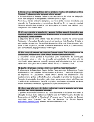 6
9. Quais são as consequências para o produtor rural se ele declarar na Nota
Fiscal do Produtor um valor de venda inferior ao real?
A Auditoria Fiscal da Receita Federal poderá enquadrá-lo em crime de sonegação
fiscal, além de aplicar multas pesadas, conforme previsão legal.
Além disso, ele não terá como comprovar sua renda bruta, requisito importante para
obtenção de financiamentos e empréstimos bancários. E, no caso de eventual
demanda administrativa ou judicial com o adquirente, o produtor rural não terá como
comprovar o valor real da venda.
10. De que maneira o adquirente - pessoa jurídica poderá demonstrar que
realmente realizou o recolhimento da contribuição previdenciária sobre o valor
da produção comercializada?
O adquirente deverá emitir a Nota Fiscal de Entrada e registrar no campo “Dados
Adicionais - Informações Complementares”, constante da Nota Fiscal de Entrada, o
valor relativo ao desconto da contribuição previdenciária rural. O recolhimento feito
sobre o valor do produto, através da Guia de Previdência Social, é o comprovante,
para efeitos fiscais, do pagamento da contribuição.
11. Em casos de vendas para outros Estados, como fica o recolhimento da
contribuição previdenciária sobre o valor da produção comercializada?
O adquirente pessoa jurídica é responsável pelo recolhimento da contribuição
previdenciária sobre o valor da produção comercializada. O recolhimento da
contribuição sobre o valor da produção somente será feito diretamente pelo produtor
na venda da produção a outro produtor pessoa física ou a consumidor final.
12. Qual é o órgão que autoriza a impressão da Nota Fiscal do Produtor?
É a Secretaria da Fazenda do Estado de São Paulo, por meio do Serviço de Pronto
Atendimento ou das Unidades de Atendimento ao Público. O pedido de Autorização
de Impressão de Documentos Fiscais (AIDF) deverá ser encaminhado pelo
estabelecimento gráfico ao Posto Fiscal de vinculação do produtor da Secretaria da
Fazenda, de vinculação do produtor. Além disso, sempre que exigido pelo Fisco, por
ocasião do encaminhamento da AIDF, o produtor rural deverá apresentar as Notas
Fiscais do Produtor, em talões, jogos soltos ou formulários contínuos.
13. Caso haja alteração de dados cadastrais, como o produtor rural deve
proceder para obter o seu talão de notas?
O produtor rural deverá comunicar ao Fisco (Secretaria da Fazenda do Estado) a
alteração de seus dados cadastrais mediante uso do “PGD (Programa Gerador de
Documentos do CNPJ)" e "Receitanet" (Programa para Transmissão de Dados),
disponíveis para "download" no "site" da Secretaria da Receita Federal
www.receita.fazenda.gov.br, antes do encaminhamento da AIDF.
 