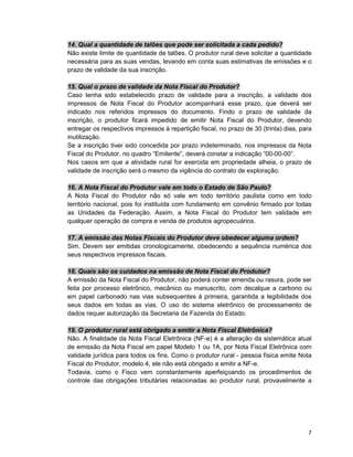 7
14. Qual a quantidade de talões que pode ser solicitada a cada pedido?
Não existe limite de quantidade de talões. O produtor rural deve solicitar a quantidade
necessária para as suas vendas, levando em conta suas estimativas de emissões e o
prazo de validade da sua inscrição.
15. Qual o prazo de validade da Nota Fiscal do Produtor?
Caso tenha sido estabelecido prazo de validade para a inscrição, a validade dos
impressos de Nota Fiscal do Produtor acompanhará esse prazo, que deverá ser
indicado nos referidos impressos do documento. Findo o prazo de validade da
inscrição, o produtor ficará impedido de emitir Nota Fiscal do Produtor, devendo
entregar os respectivos impressos à repartição fiscal, no prazo de 30 (trinta) dias, para
inutilização.
Se a inscrição tiver sido concedida por prazo indeterminado, nos impressos da Nota
Fiscal do Produtor, no quadro “Emitente”, deverá constar a indicação “00-00-00”.
Nos casos em que a atividade rural for exercida em propriedade alheia, o prazo de
validade de inscrição será o mesmo da vigência do contrato de exploração.
16. A Nota Fiscal do Produtor vale em todo o Estado de São Paulo?
A Nota Fiscal do Produtor não só vale em todo território paulista como em todo
território nacional, pois foi instituída com fundamento em convênio firmado por todas
as Unidades da Federação. Assim, a Nota Fiscal do Produtor tem validade em
qualquer operação de compra e venda de produtos agropecuários.
17. A emissão das Notas Fiscais do Produtor deve obedecer alguma ordem?
Sim. Devem ser emitidas cronologicamente, obedecendo a sequência numérica dos
seus respectivos impressos fiscais.
18. Quais são os cuidados na emissão de Nota Fiscal do Produtor?
A emissão da Nota Fiscal do Produtor, não poderá conter emenda ou rasura, pode ser
feita por processo eletrônico, mecânico ou manuscrito, com decalque a carbono ou
em papel carbonado nas vias subsequentes à primeira, garantida a legibilidade dos
seus dados em todas as vias. O uso do sistema eletrônico de processamento de
dados requer autorização da Secretaria da Fazenda do Estado.
19. O produtor rural está obrigado a emitir a Nota Fiscal Eletrônica?
Não. A finalidade da Nota Fiscal Eletrônica (NF-e) é a alteração da sistemática atual
de emissão da Nota Fiscal em papel Modelo 1 ou 1A, por Nota Fiscal Eletrônica com
validade jurídica para todos os fins. Como o produtor rural - pessoa física emite Nota
Fiscal do Produtor, modelo 4, ele não está obrigado a emitir a NF-e.
Todavia, como o Fisco vem constantemente aperfeiçoando os procedimentos de
controle das obrigações tributárias relacionadas ao produtor rural, provavelmente a
 