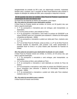 8
obrigatoriedade de emissão de NF-e será, em determinado momento, implantada
também para o produtor rural. A emissão da Nota Fiscal Eletrônica pelo produtor é
exigida na utilização de créditos de ICMs para a aquisição e máquinas e insumos.
20. Em quantas vias deve ser emitida a Nota Fiscal do Produtor e qual deve ser
a destinação de cada uma dessas vias?
O número de vias depende do destino da mercadoria, como segue:
20.a. Na saída de mercadoria para destinatário paulista
A Nota Fiscal do Produtor deverá ser emitida, no mínimo, em 04 (quatro) vias, que
terão a seguinte destinação:
• A 1ª via acompanha a mercadoria para ser entregue, pelo transportador, ao
destinatário;
• A 2ª via fica presa ao bloco, para exibição ao Fisco;
• A 3ª via acompanha a mercadoria e será retida na portaria da CEAGESP e de
outras CEASAS (essa via é necessária para abastecer o Sistema de Informações
e Estatística de Mercado – SIEM);
• A 4ª via acompanha a mercadoria e poderá ser retida pelo Fisco, mediante visto
na 1ª via.
• A 2ª via da Nota Fiscal do Produtor, presa ao bloco, e a 3ª via da Nota Fiscal de
Entrada recebida do adquirente, pelo produtor rural, serão apresentadas à
repartição fiscal na forma e no prazo fixados pela Secretaria da Fazenda do
Estado.
20.b. Na saída de mercadoria para destinatário localizado em outro estado
A Nota Fiscal do Produtor deverá ser emitida, no mínimo, em 05 (cinco) vias, que
terão a seguinte destinação:
• A 1ª via acompanha a mercadoria e será entregue, pelo transportador, ao
destinatário;
• A 2ª via fica presa ao bloco, para exibição ao Fisco;
• A 3ª via acompanha a mercadoria e será destinada ao controle do Fisco de
destino;
• A 4ª via acompanha a mercadoria e será retida na portaria das CEASAS (essa via
faz-se necessária para alimentar o Sistema de Informações Estatística de
Mercado – SIEM);
• A 5ª via acompanhará a mercadoria e poderá ser retida pelo Fisco estadual,
mediante visto na 1ª via.
20.c. Na saída de mercadoria para o exterior
A Nota Fiscal do Produtor será emitida:
 