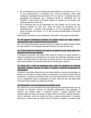 9
• Se a mercadoria tiver de ser embarcada neste Estado, em 03 (três) vias. A 1ª e a
3ª vias acompanharão a mercadoria até o local de embarque, onde serão
entregues à repartição fiscal, que reterá a 3ª via e visará a 1ª, servindo esta como
autorização de embarque. Se o embarque ocorrer no CEAGESP e/ou nas
CEASAS, a Nota Fiscal do Produtor deverá ser emitida em 04 (quatro) vias,
conforme descrito no item 20.a.
• Se o embarque tiver de ser processado em outro Estado, em 05 (cinco) vias,
conforme descrito no item 20.b. Antes da saída da mercadoria de seu
estabelecimento, o produtor rural entregará a 4ª via à repartição fiscal a que
estiver vinculado, que visará a 1ª e 3ª vias, as quais acompanharão a mercadoria
no transporte.
Observação: Considera-se como embarque o local onde a mercadoria é embarcada.
21. Há alguma orientação impressa no próprio bloco de notas sobre a
destinação de cada via da Nota Fiscal do Produtor?
Sim. Isto é feito pelas gráficas quando imprimem os talões. As gráficas utilizam folhas
de cores distintas, com indicação expressa do destino de cada uma das vias.
22. A Nota Fiscal do Produtor só pode ser emitida em uma única série ou o
produtor rural tem mais opções?
É facultado ao produtor rural utilizar Nota Fiscal do Produtor de séries distintas. A
opção vai depender da conveniência ou do volume das diferentes operações que ele
realizar. Ele pode adotar uma série para as vendas internas, outra série para vendas
para outros estados e uma terceira série para as vendas para o exterior.
23. Como fica o caso de produtores que, além de venderem no mercado
atacadista, também operam em feiras e varejões, vendendo diretamente ao
consumidor?
O produtor rural poderá utilizar blocos com séries distintas: uma para as operações no
atacado e outra para as vendas diretas ao consumidor. Em caso de venda direta ao
consumidor, o produtor rural poderá emitir uma única Nota Fiscal do Produtor no final
do dia, englobando todas as operações de venda. Nenhuma das vias desta Nota
Fiscal do Produtor poderá ser destacada do talão.
24. É permitido o uso de romaneio pelo produtor rural?
Sim. Desde que a sua impressão tenha sido autorizada pela repartição fiscal e que ele
contenha os requisitos mínimos de indicação estabelecidos pela legislação. O
produtor rural poderá adotar o romaneio quando o espaço disponível para
preenchimento dos dados do produto na Nota Fiscal do Produtor, “Quadro Produtos”,
não for suficiente, como nas vendas de flores e plantas ornamentais. O romaneio
deverá ter a mesma série da Nota Fiscal do Produtor e passará a constituir parte
 