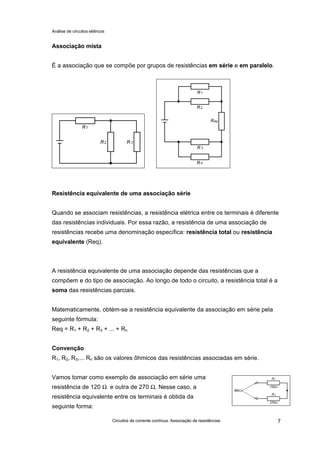 Análise de circuitos elétricos
Circuitos de corrente contínua: Associação de resistências 7
Associação mista
É a associação que se compõe por grupos de resistências em série e em paralelo.
Resistência equivalente de uma associação série
Quando se associam resistências, a resistência elétrica entre os terminais é diferente
das resistências individuais. Por essa razão, a resistência de uma associação de
resistências recebe uma denominação específica: resistência total ou resistência
equivalente (Req).
A resistência equivalente de uma associação depende das resistências que a
compõem e do tipo de associação. Ao longo de todo o circuito, a resistência total é a
soma das resistências parciais.
Matematicamente, obtém-se a resistência equivalente da associação em série pela
seguinte fórmula:
Req = R1 + R2 + R3 + ... + Rn
Convenção
R1, R2, R3,... Rn são os valores ôhmicos das resistências associadas em série.
Vamos tomar como exemplo de associação em série uma
resistência de 120 Ω e outra de 270 Ω. Nesse caso, a
resistência equivalente entre os terminais é obtida da
seguinte forma:
 