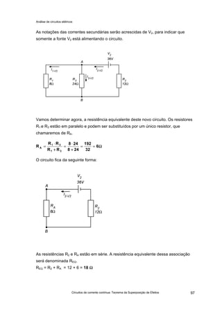 Análise de circuitos elétricos
Circuitos de corrente contínua: Teorema da Superposição de Efeitos 97
As notações das correntes secundárias serão acrescidas de V2, para indicar que
somente a fonte V2 está alimentando o circuito.
Vamos determinar agora, a resistência equivalente deste novo circuito. Os resistores
R1 e R3 estão em paralelo e podem ser substituídos por um único resistor, que
chamaremos de RA.
O circuito fica da seguinte forma:
As resistências R2 e RA estão em série. A resistência equivalente dessa associação
será denominada REQ.
REQ = R2 + RA = 12 + 6 = 18 ΩΩ
ΩΩ====
++
⋅⋅
==
++
⋅⋅
== 6
32
192
248
248
RR
RR
R
31
31
A
 