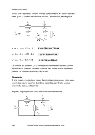 Análise de circuitos elétricos
Circuitos de corrente contínua: Teorema da Superposição de Efeitos100
acordo com o sentido da corrente principal correspondente. Se os dois sentidos
forem iguais, a corrente secundária é positiva. Caso contrário, será negativa.
I1 = I1-V1 - I1-V2 = 0,75 – 1,5
I2 = -I2-V1 + I2-V2 = -0,50 + 2,0
I3 = I3-V1 + I3-V2 = 0,25 + 0,5
Os sentidos das correntes I2 e I3 adotados inicialmente estão corretos, pois os
resultados das correntes são todos positivos. Já o sentido real do percurso da
corrente I1 é o inverso do arbitrado no circuito.
Observação
O sinal negativo resultante do cálculo da corrente principal apenas indica que o
sentido do percurso escolhido é contrário ao sentido real. O valor absoluto
encontrado, todavia, está correto.
A figura a seguir apresenta o circuito com as correntes elétricas.
I1 = - 0,75 A ou – 750 mA
I2 = 1,5 A ou 1500 mA
I3 = 0,75 A ou 750 mA
 