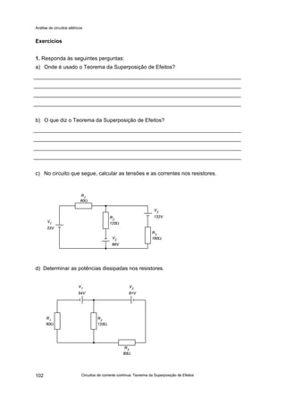 Análise de circuitos elétricos
Circuitos de corrente contínua: Teorema da Superposição de Efeitos102
Exercícios
1. Responda às seguintes perguntas:
a) Onde é usado o Teorema da Superposição de Efeitos?
b) O que diz o Teorema da Superposição de Efeitos?
c) No circuito que segue, calcular as tensões e as correntes nos resistores.
d) Determinar as potências dissipadas nos resistores.
 