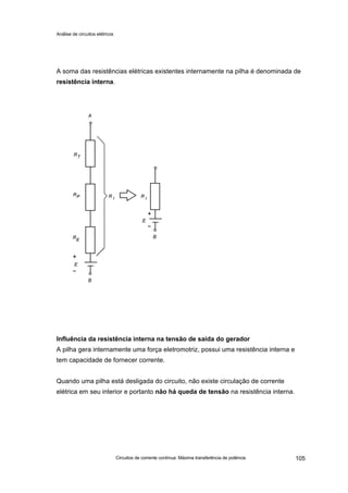 Análise de circuitos elétricos
Circuitos de corrente contínua: Máxima transferência de potência 105
A soma das resistências elétricas existentes internamente na pilha é denominada de
resistência interna.
Influência da resistência interna na tensão de saída do gerador
A pilha gera internamente uma força eletromotriz, possui uma resistência interna e
tem capacidade de fornecer corrente.
Quando uma pilha está desligada do circuito, não existe circulação de corrente
elétrica em seu interior e portanto não há queda de tensão na resistência interna.
 