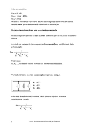 Análise de circuitos elétricos
Circuitos de corrente contínua: Associação de resistências8
Req = R1 + R2
Req = 120Ω + 270Ω
Req = 390Ω
O valor da resistência equivalente de uma associação de resistências em série é
sempre maior que a resistência de maior valor da associação.
Resistência equivalente de uma associação em paralelo
Na associação em paralelo há dois ou mais caminhos para a circulação da corrente
elétrica.
A resistência equivalente de uma associação em paralelo de resistências é dada
pela equação:
Convenção
R1, R2, ..., Rn são os valores ôhmicos das resistências associadas.
Vamos tomar como exemplo a associação em paralelo a seguir.
R1 = 10Ω
R2 = 25Ω
R3 = 20Ω
Para obter a resistência equivalente, basta aplicar a equação mostrada
anteriormente, ou seja:
Req
1
1
R
1
R
...
1
R1 2 n
=
+ + +
Req
1
1
R
1
R
...
1
R1 2 n
=
+ + +
 