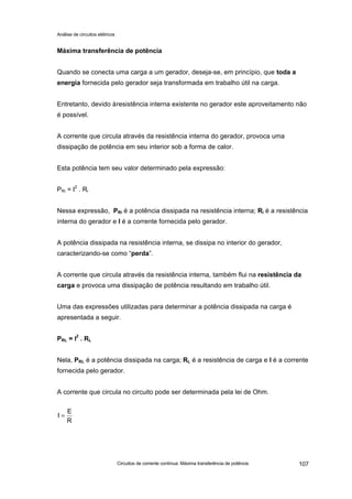 Análise de circuitos elétricos
Circuitos de corrente contínua: Máxima transferência de potência 107
Máxima transferência de potência
Quando se conecta uma carga a um gerador, deseja-se, em princípio, que toda a
energia fornecida pelo gerador seja transformada em trabalho útil na carga.
Entretanto, devido àresistência interna existente no gerador este aproveitamento não
é possível.
A corrente que circula através da resistência interna do gerador, provoca uma
dissipação de potência em seu interior sob a forma de calor.
Esta potência tem seu valor determinado pela expressão:
PRi = I2
. Ri
Nessa expressão, PRi é a potência dissipada na resistência interna; Ri é a resistência
interna do gerador e I é a corrente fornecida pelo gerador.
A potência dissipada na resistência interna, se dissipa no interior do gerador,
caracterizando-se como “perda”.
A corrente que circula através da resistência interna, também flui na resistência da
carga e provoca uma dissipação de potência resultando em trabalho útil.
Uma das expressões utilizadas para determinar a potência dissipada na carga é
apresentada a seguir.
PRL = I2
. RL
Nela, PRL é a potência dissipada na carga; RL é a resistência de carga e I é a corrente
fornecida pelo gerador.
A corrente que circula no circuito pode ser determinada pela lei de Ohm.
R
E
I =
 