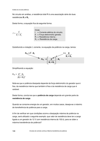 Análise de circuitos elétricos
Circuitos de corrente contínua: Máxima transferência de potência108
No circuito em análise, a resistência total R é uma associação série de duas
resistências Ri e RL.
Desta forma, a equação fica da seguinte forma:
Substituindo a notação I, corrente, na equação da potência na carga, temos:
PRL = I
2
. RL I = E
2 Ri + RL
PRL = E . RL
Ri + RL
Simplificando a equação:
PRL = E2
. RL
(Ri + RL)2
Nota-se que a potência dissipada depende da força eletromotriz do gerador que é
fixa, da resistência interna que também é fixa e da resistência de carga que é
variável.
Desta forma, conclui-se que a potência de carga depende em grande parte da
resistência de carga.
Quando se consome energia de um gerador, em muitos casos, deseja-se o máximo
de transferência de potência para a carga.
A fim de verificar em que condições ocorre a dissipação máxima de potência na
carga, será utilizado o seguinte exemplo: que valor de resistência deve ter a carga
ligada a um gerador de 12 V com resistência interna de 100 Ω, para se obter a
máxima transferência de potência?
Onde:
I ⇒ Corrente elétrica do circuito;
E ⇒ Força eletromotriz gerada;
Ri ⇒ Resistência interna ;
RL ⇒ Resistência da carga.
Li RR
E
I
+
=
 