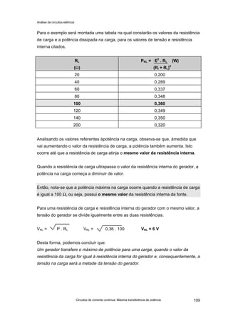 Análise de circuitos elétricos
Circuitos de corrente contínua: Máxima transferência de potência 109
Para o exemplo será montada uma tabela na qual constarão os valores da resistência
de carga e a potência dissipada na carga, para os valores de tensão e resistência
interna citados.
RL
(ΩΩ)
PRL = E2
. RL (W)
(Ri + RL)2
20 0,200
40 0,289
60 0,337
80 0,348
100 0,360
120 0,349
140 0,350
200 0,320
Analisando os valores referentes àpotência na carga, observa-se que, àmedida que
vai aumentando o valor da resistência de carga, a potência também aumenta. Isto
ocorre até que a resistência de carga atinja o mesmo valor da resistência interna.
Quando a resistência de carga ultrapassa o valor da resistência interna do gerador, a
potência na carga começa a diminuir de valor.
Então, nota-se que a potência máxima na carga ocorre quando a resistência de carga
é igual a 100 Ω, ou seja, possui o mesmo valor da resistência interna da fonte.
Para uma resistência de carga e resistência interna do gerador com o mesmo valor, a
tensão do gerador se divide igualmente entre as duas resistências.
VRL = P . RL VRL = 0,36 . 100 VRL = 6 V
Desta forma, podemos concluir que:
Um gerador transfere o máximo de potência para uma carga, quando o valor da
resistência da carga for igual à resistência interna do gerador e, consequentemente, a
tensão na carga será a metade da tensão do gerador.
 