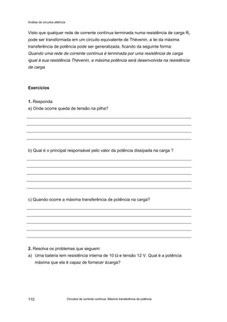 Análise de circuitos elétricos
Circuitos de corrente contínua: Máxima transferência de potência110
Visto que qualquer rede de corrente contínua terminada numa resistência de carga RL
pode ser transformada em um circuito equivalente de Thévenin, a lei da máxima
transferência de potência pode ser generalizada, ficando da seguinte forma:
Quando uma rede de corrente contínua é terminada por uma resistência de carga
igual à sua resistência Thévenin, a máxima potência será desenvolvida na resistência
de carga.
Exercícios
1. Responda:
a) Onde ocorre queda de tensão na pilha?
b) Qual é o principal responsável pelo valor da potência dissipada na carga ?
c) Quando ocorre a máxima transferência de potência na carga?
2. Resolva os problemas que seguem:
a) Uma bateria tem resistência interna de 10 Ω e tensão 12 V. Qual é a potência
máxima que ela é capaz de fornecer àcarga?
 