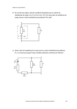 Análise de circuitos elétricos
Circuitos de corrente contínua: Máxima transferência de potência 111
b) No circuito que segue, calcular a potência dissipada para os valores de
resistências de carga, 2 Ω, 4 Ω, 6 Ω, 8 Ω e 10 Ω. Em qual valor de resistência de
carga ocorre a maior transferência de potência? Por quê?
c) Qual o valor da resistência R na qual ocorre a maior transferência de potência,
PR, no circuito que segue? Faça a análise utilizando o teorema de Thévenin.
 