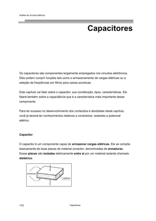 Análise de circuitos elétricos
Capacitores112
Capacitores
Os capacitores são componentes largamente empregados nos circuitos eletrônicos.
Eles podem cumprir funções tais como o armazenamento de cargas elétricas ou a
seleção de freqüências em filtros para caixas acústicas.
Este capítulo vai falar sobre o capacitor: sua constituição, tipos, características. Ele
falará também sobre a capacitância que é a característica mais importante desse
componente.
Para ter sucesso no desenvolvimento dos conteúdos e atividades deste capítulo,
você já deverá ter conhecimentos relativos a condutores, isolantes e potencial
elétrico.
Capacitor
O capacitor é um componente capaz de armazenar cargas elétricas. Ele se compõe
basicamente de duas placas de material condutor, denominadas de armaduras.
Essas placas são isoladas eletricamente entre si por um material isolante chamado
dielétrico.
dielétrico
armaduras
 
