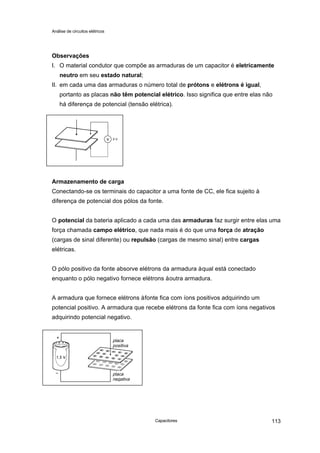 Análise de circuitos elétricos
Capacitores 113
Observações
I. O material condutor que compõe as armaduras de um capacitor é eletricamente
neutro em seu estado natural;
II. em cada uma das armaduras o número total de prótons e elétrons é igual,
portanto as placas não têm potencial elétrico. Isso significa que entre elas não
há diferença de potencial (tensão elétrica).
Armazenamento de carga
Conectando-se os terminais do capacitor a uma fonte de CC, ele fica sujeito à
diferença de potencial dos pólos da fonte.
O potencial da bateria aplicado a cada uma das armaduras faz surgir entre elas uma
força chamada campo elétrico, que nada mais é do que uma força de atração
(cargas de sinal diferente) ou repulsão (cargas de mesmo sinal) entre cargas
elétricas.
O pólo positivo da fonte absorve elétrons da armadura àqual está conectado
enquanto o pólo negativo fornece elétrons àoutra armadura.
A armadura que fornece elétrons àfonte fica com íons positivos adquirindo um
potencial positivo. A armadura que recebe elétrons da fonte fica com íons negativos
adquirindo potencial negativo.
placa
positiva
placa
negativa
 