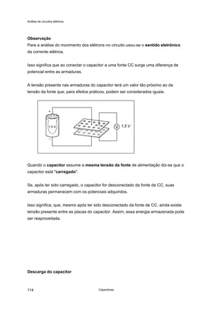 Análise de circuitos elétricos
Capacitores114
Observação
Para a análise do movimento dos elétrons no circuito usou-se o sentido eletrônico
da corrente elétrica.
Isso significa que ao conectar o capacitor a uma fonte CC surge uma diferença de
potencial entre as armaduras.
A tensão presente nas armaduras do capacitor terá um valor tão próximo ao da
tensão da fonte que, para efeitos práticos, podem ser considerados iguais.
Quando o capacitor assume a mesma tensão da fonte de alimentação diz-se que o
capacitor está "carregado".
Se, após ter sido carregado, o capacitor for desconectado da fonte de CC, suas
armaduras permanecem com os potenciais adquiridos.
Isso significa, que, mesmo após ter sido desconectado da fonte de CC, ainda existe
tensão presente entre as placas do capacitor. Assim, essa energia armazenada pode
ser reaproveitada.
Descarga do capacitor
1,5 V
 
