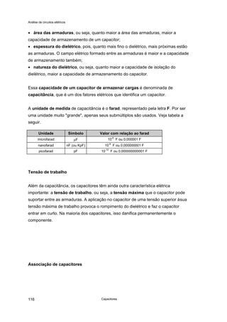 Análise de circuitos elétricos
Capacitores116
• área das armaduras, ou seja, quanto maior a área das armaduras, maior a
capacidade de armazenamento de um capacitor;
• espessura do dielétrico, pois, quanto mais fino o dielétrico, mais próximas estão
as armaduras. O campo elétrico formado entre as armaduras é maior e a capacidade
de armazenamento também;
• natureza do dielétrico, ou seja, quanto maior a capacidade de isolação do
dielétrico, maior a capacidade de armazenamento do capacitor.
Essa capacidade de um capacitor de armazenar cargas é denominada de
capacitância, que é um dos fatores elétricos que identifica um capacitor.
A unidade de medida de capacitância é o farad, representado pela letra F. Por ser
uma unidade muito "grande", apenas seus submúltiplos são usados. Veja tabela a
seguir.
Unidade Símbolo Valor com relação ao farad
microfarad µF 10
-6
F ou 0,000001 F
nanofarad nF (ou KpF) 10-9
F ou 0,000000001 F
picofarad pF 10
-12
F ou 0,000000000001 F
Tensão de trabalho
Além da capacitância, os capacitores têm ainda outra característica elétrica
importante: a tensão de trabalho, ou seja, a tensão máxima que o capacitor pode
suportar entre as armaduras. A aplicação no capacitor de uma tensão superior àsua
tensão máxima de trabalho provoca o rompimento do dielétrico e faz o capacitor
entrar em curto. Na maioria dos capacitores, isso danifica permanentemente o
componente.
Associação de capacitores
 