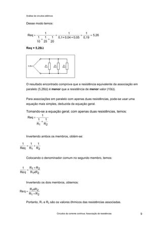 Análise de circuitos elétricos
Circuitos de corrente contínua: Associação de resistências 9
Desse modo temos:
Req = 5,26ΩΩ
O resultado encontrado comprova que a resistência equivalente da associação em
paralelo (5,26Ω) é menor que a resistência de menor valor (10Ω).
Para associações em paralelo com apenas duas resistências, pode-se usar uma
equação mais simples, deduzida da equação geral.
Tomando-se a equação geral, com apenas duas resistências, temos:
Invertendo ambos os membros, obtém-se:
Colocando o denominador comum no segundo membro, temos:
Invertendo os dois membros, obtemos:
Portanto, R1 e R2 são os valores ôhmicos das resistências associadas.
Req
1
1
10
1
25
1
20
1
0,1+ 0,04 + 0,05 0,19
5,26=
+ +
= = =
1
Req
1
1
R
1
R1 2
=
+
1
Req
= +
1 1
1 2R R
1 1 2
1 2Req
R R
R xR
=
+
Req
R xR
R R
=
+
1 2
1 2
 