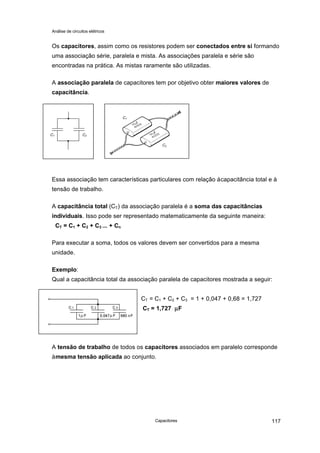 Análise de circuitos elétricos
Capacitores 117
Os capacitores, assim como os resistores podem ser conectados entre si formando
uma associação série, paralela e mista. As associações paralela e série são
encontradas na prática. As mistas raramente são utilizadas.
A associação paralela de capacitores tem por objetivo obter maiores valores de
capacitância.
Essa associação tem características particulares com relação àcapacitância total e à
tensão de trabalho.
A capacitância total (CT) da associação paralela é a soma das capacitâncias
individuais. Isso pode ser representado matematicamente da seguinte maneira:
CT = C1 + C2 + C3 ... + Cn
Para executar a soma, todos os valores devem ser convertidos para a mesma
unidade.
Exemplo:
Qual a capacitância total da associação paralela de capacitores mostrada a seguir:
CT = C1 + C2 + C3 = 1 + 0,047 + 0,68 = 1,727
CT = 1,727 µµF
A tensão de trabalho de todos os capacitores associados em paralelo corresponde
àmesma tensão aplicada ao conjunto.
C1 C2
C2
C1
 