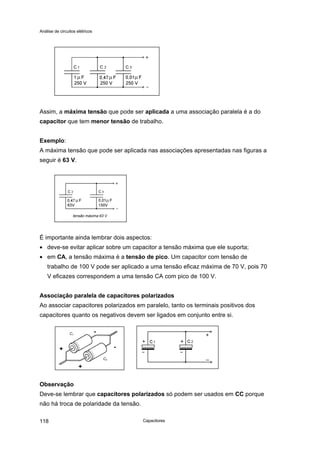 Análise de circuitos elétricos
Capacitores118
Assim, a máxima tensão que pode ser aplicada a uma associação paralela é a do
capacitor que tem menor tensão de trabalho.
Exemplo:
A máxima tensão que pode ser aplicada nas associações apresentadas nas figuras a
seguir é 63 V.
É importante ainda lembrar dois aspectos:
• deve-se evitar aplicar sobre um capacitor a tensão máxima que ele suporta;
• em CA, a tensão máxima é a tensão de pico. Um capacitor com tensão de
trabalho de 100 V pode ser aplicado a uma tensão eficaz máxima de 70 V, pois 70
V eficazes correspondem a uma tensão CA com pico de 100 V.
Associação paralela de capacitores polarizados
Ao associar capacitores polarizados em paralelo, tanto os terminais positivos dos
capacitores quanto os negativos devem ser ligados em conjunto entre si.
Observação
Deve-se lembrar que capacitores polarizados só podem ser usados em CC porque
não há troca de polaridade da tensão.
tensão máxima 63 V
C2
C1
-
-+
+
 