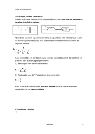 Análise de circuitos elétricos
Capacitores 119
Associação série de capacitores
A associação série de capacitores tem por objetivo obter capacitâncias menores ou
tensões de trabalho maiores.
Quando se associam capacitores em série, a capacitância total é menor que o valor
do menor capacitor associado. Isso pode ser representado matematicamente da
seguinte maneira:
Essa expressão pode ser desenvolvida (como a expressão para RT de resistores em
paralelo) para duas situações particulares:
a) Associação série de dois capacitores:
b) Associação série de "n" capacitores de mesmo valor:
Para a utilização das equações, todos os valores de capacitância devem ser
convertidos para a mesma unidade.
Exemplos de cálculos
1)
C1 C2
C1 C2
C
1
1
C
1
C
T
1 2
=
+ +...
1
Cn
C
C x C
C CT
1 2
1 2
=
+
C
C
nT =
 