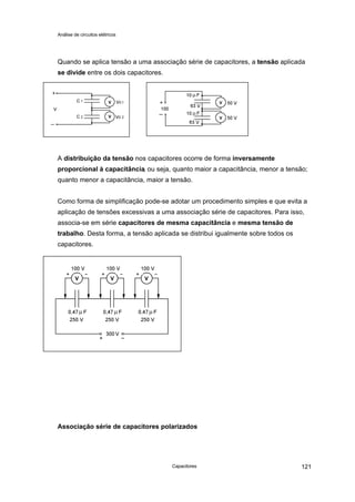 Análise de circuitos elétricos
Capacitores 121
Quando se aplica tensão a uma associação série de capacitores, a tensão aplicada
se divide entre os dois capacitores.
A distribuição da tensão nos capacitores ocorre de forma inversamente
proporcional à capacitância, ou seja, quanto maior a capacitância, menor a tensão;
quanto menor a capacitância, maior a tensão.
Como forma de simplificação pode-se adotar um procedimento simples e que evita a
aplicação de tensões excessivas a uma associação série de capacitores. Para isso,
associa-se em série capacitores de mesma capacitância e mesma tensão de
trabalho. Desta forma, a tensão aplicada se distribui igualmente sobre todos os
capacitores.
Associação série de capacitores polarizados
V
V
V
V
V V V
 