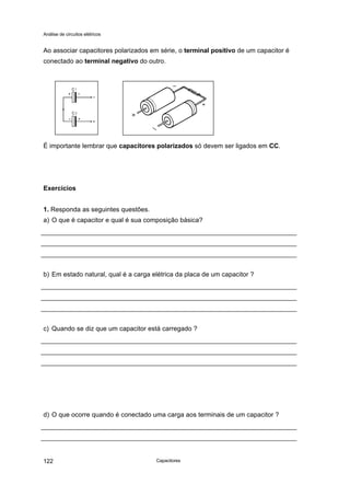 Análise de circuitos elétricos
Capacitores122
Ao associar capacitores polarizados em série, o terminal positivo de um capacitor é
conectado ao terminal negativo do outro.
É importante lembrar que capacitores polarizados só devem ser ligados em CC.
Exercícios
1. Responda as seguintes questões.
a) O que é capacitor e qual é sua composição básica?
b) Em estado natural, qual é a carga elétrica da placa de um capacitor ?
c) Quando se diz que um capacitor está carregado ?
d) O que ocorre quando é conectado uma carga aos terminais de um capacitor ?
 