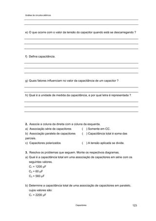 Análise de circuitos elétricos
Capacitores 123
e) O que ocorre com o valor da tensão do capacitor quando está se descarregando ?
f) Defina capacitância.
g) Quais fatores influenciam no valor da capacitância de um capacitor ?
h) Qual é a unidade de medida da capacitância, e por qual letra é representada ?
2. Associe a coluna da direita com a coluna da esquerda.
a) Associação série de capacitores ( ) Somente em CC.
b) Associação paralela de capacitores ( ) Capacitância total é soma das
parciais.
c) Capacitores polarizados ( ) A tensão aplicada se divide.
3. Resolva os problemas que seguem. Monte os respectivos diagramas.
a) Qual é a capacitância total em uma associação de capacitores em série com os
seguintes valores.
C1 = 1200 µF
C2 = 60 µF
C3 = 560 µF
b) Determine a capacitância total de uma associação de capacitores em paralelo,
cujos valores são:
C1 = 2200 µF
 