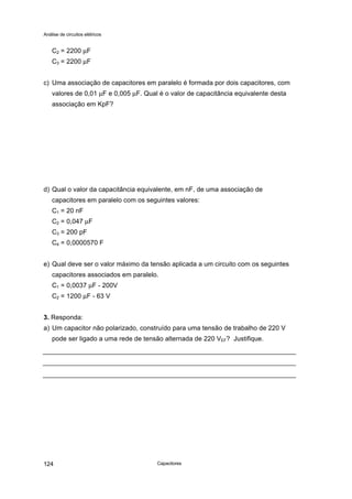Análise de circuitos elétricos
Capacitores124
C2 = 2200 µF
C3 = 2200 µF
c) Uma associação de capacitores em paralelo é formada por dois capacitores, com
valores de 0,01 µF e 0,005 µF. Qual é o valor de capacitância equivalente desta
associação em KpF?
d) Qual o valor da capacitância equivalente, em nF, de uma associação de
capacitores em paralelo com os seguintes valores:
C1 = 20 nF
C2 = 0,047 µF
C3 = 200 pF
C4 = 0,0000570 F
e) Qual deve ser o valor máximo da tensão aplicada a um circuito com os seguintes
capacitores associados em paralelo.
C1 = 0,0037 µF - 200V
C2 = 1200 µF - 63 V
3. Responda:
a) Um capacitor não polarizado, construído para uma tensão de trabalho de 220 V
pode ser ligado a uma rede de tensão alternada de 220 VEF? Justifique.
 
