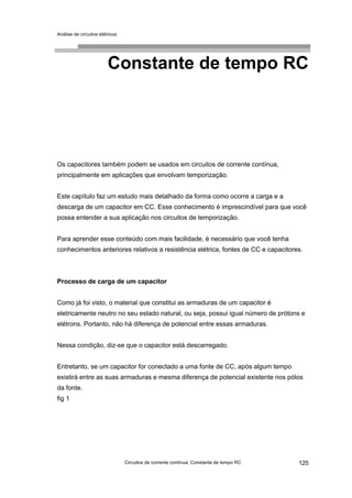 Análise de circuitos elétricos
Circuitos de corrente contínua: Constante de tempo RC 125
Constante de tempo RC
Os capacitores também podem se usados em circuitos de corrente contínua,
principalmente em aplicações que envolvam temporização.
Este capítulo faz um estudo mais detalhado da forma como ocorre a carga e a
descarga de um capacitor em CC. Esse conhecimento é imprescindível para que você
possa entender a sua aplicação nos circuitos de temporização.
Para aprender esse conteúdo com mais facilidade, é necessário que você tenha
conhecimentos anteriores relativos a resistência elétrica, fontes de CC e capacitores.
Processo de carga de um capacitor
Como já foi visto, o material que constitui as armaduras de um capacitor é
eletricamente neutro no seu estado natural, ou seja, possui igual número de prótons e
elétrons. Portanto, não há diferença de potencial entre essas armaduras.
Nessa condição, diz-se que o capacitor está descarregado.
Entretanto, se um capacitor for conectado a uma fonte de CC, após algum tempo
existirá entre as suas armaduras e mesma diferença de potencial existente nos pólos
da fonte.
fig 1
 