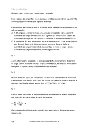 Análise de circuitos elétricos
Circuitos de corrente contínua: Constante de tempo RC126
Nesta condição, diz-se que o capacitor está carregado.
Esse processo de carga não é linear, ou seja, a tensão presente sobre o capacitor não
aumenta proporcionalmente com o passar do tempo.
Para entender porque isso acontece, é preciso, antes, conhecer os seguintes aspectos
sobre o capacitor:
a) A diferença de potencial entre as armaduras de um capacitor é proporcional à
quantidade de cargas armazenadas. Isso significa que armazenando o dobro da
quantidade de cargas em um capacitor, a ddp entre as armaduras também dobra.
b) A quantidade de carga armazenada no capacitor em um período de tempo, por sua
vez, depende da corrente de carga: quando a corrente da carga é alta, a
quantidade de carga armazenada é alta; quando a corrente de carga é baixa a
quantidade de carga armazenada aumenta vagarosamente.
fig 2
Assim, a forma como o capacitor se carrega depende fundamentalmente da corrente
de carga. Vamos analisar o circuito a seguir, admitindo que, na condição inicial (chave
desligada), o capacitor esteja completamente descarregado.
fig 3
Quando a chave é ligada, os 10V da fonte são aplicados à extremidade A do resistor.
A extremidade B do resistor está a zero volt porque não há tensão sobre o capacitor. A
diferença de potencial sobre o resistor é de 10V (VA - VB ou 10V - 0V).
fig 4
Com os dados disponíveis, é possível determinar a corrente inicial através de resistor
que é também a corrente inicial de carga do capacitor.
A1
10
V10
R
V
I R
=
Ω
==
Com este valor inicial de corrente, a tensão entre as armaduras do capacitor cresce
rapidamente.
 