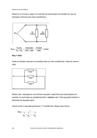 Análise de circuitos elétricos
Circuitos de corrente contínua: Associação de resistências10
Observe no circuito a seguir um exemplo de associação em paralelo em que se
emprega a fórmula para duas resistências.
Req = 434ΩΩ
Pode-se também associar em paralelo duas ou mais resistências, todas de mesmo
valor.
Nesse caso, emprega-se uma terceira equação, específica para associações em
paralelo na qual todas as resistências têm o mesmo valor. Esta equação também é
deduzida da equação geral.
Vamos tomar a equação geral para "n" resistências. Nesse caso temos:
Req
R xR
R R
x
=
+
+
+
= =1 2
1 2
1200 680
1200 680
816000
1880
434Ω
Req
1
1
R
1
R
...
1
R1 2 n
=
+ + +
 