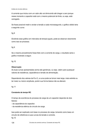 Análise de circuitos elétricos
Circuitos de corrente contínua: Constante de tempo RC128
A corrente que iniciou com um valor alto vai diminuindo até chegar a zero porque
nesse momento o capacitor está com o mesmo potencial da fonte, ou seja, está
carregado.
Se fosse possível medir e anotar a tensão a cada microssegundo, o gráfico obtido teria
a seguinte curva:
fig 8
Dividindo esse gráfico em intervalos de tempos iguais, pode-se observar claramente
como isso se processa.
fig 9
Se o mesmo procedimento fosse feito com a corrente de carga, o resultado seria o
gráfico mostrado a seguir.
fig 10
Observação
As duas curvas apresentadas acima são genéricas, ou seja, valem para quaisquer
valores de resistência, capacitância e tensão de alimentação.
Dependendo dos valores de R e C, a curva pode se tornar mais larga, mais estreita ou
ter maior ou menor amplitude, porém sua forma básica não se alterará:
fig 11
Constante de tempo RC
O tempo de ocorrência do processo de carga de um capacitor depende de dois
fatores:
- da capacitância do capacitor;
- da resistência elétrica do circuito de carga.
Isso pode ser explicado com base no processo de carga, tomando como base um
circuito de referência e suas curvas de tensão e corrente.
fig 12
 