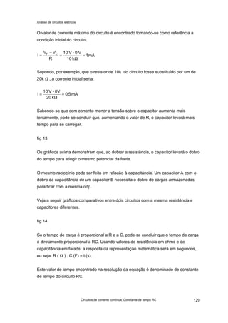Análise de circuitos elétricos
Circuitos de corrente contínua: Constante de tempo RC 129
O valor de corrente máxima do circuito é encontrado tomando-se como referência a
condição inicial do circuito.
mA1
k10
V0-V10
R
VV
I CF
=
Ω
=
−
=
Supondo, por exemplo, que o resistor de 10k do circuito fosse substituído por um de
20k Ω , a corrente inicial seria:
mA5,0
k20
0V-V10
I =
Ω
=
Sabendo-se que com corrente menor a tensão sobre o capacitor aumenta mais
lentamente, pode-se concluir que, aumentando o valor de R, o capacitor levará mais
tempo para se carregar.
fig 13
Os gráficos acima demonstram que, ao dobrar a resistência, o capacitor levará o dobro
do tempo para atingir o mesmo potencial da fonte.
O mesmo raciocínio pode ser feito em relação à capacitância. Um capacitor A com o
dobro da capacitância de um capacitor B necessita o dobro de cargas armazenadas
para ficar com a mesma ddp.
Veja a seguir gráficos comparativos entre dois circuitos com a mesma resistência e
capacitores diferentes.
fig 14
Se o tempo de carga é proporcional a R e a C, pode-se concluir que o tempo de carga
é diretamente proporcional a RC. Usando valores de resistência em ohms e de
capacitância em farads, a resposta da representação matemática será em segundos,
ou seja: R ( Ω ) . C (F) = t (s).
Este valor de tempo encontrado na resolução da equação é denominado de constante
de tempo do circuito RC.
 