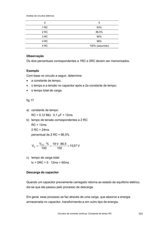Análise de circuitos elétricos
Circuitos de corrente contínua: Constante de tempo RC 131
0 0
1 RC 63%
2 RC 86,5%
3 RC 95%
4 RC 98%
5 RC 100% (assumido)
Observação
Os dois percentuais correspondentes a 1RC e 2RC devem ser memorizados.
Exemplo
Com base no circuito a seguir, determine:
• a constante de tempo;
• o tempo e a tensão no capacitor após a 2a constante de tempo;
• o tempo total de carga.
fig 17
a) constante de tempo:
RC = 0,12 MΩ ⋅ 0,1 µF = 12ms
b) tempo de tensão correspondentes a 2 RC:
RC = 12ms
2 RC = 24ms
percentual de 2 RC = 86,5%
V57,15
100
86,5V18
100
%V
V CC
C =
⋅
=
⋅
=
c) tempo de carga total:
tc = 5RC = 5 ⋅ 12ms = 60ms
Descarga do capacitor
Quando um capacitor previamente carregado retorna ao estado de equilíbrio elétrico,
diz-se que ele passou pelo processo de descarga.
Em geral, esse processo se faz através de uma carga, que absorve a energia
armazenada no capacitor, transformando-a em outro tipo de energia.
 