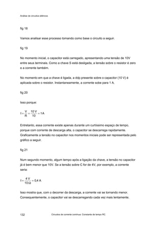 Análise de circuitos elétricos
Circuitos de corrente contínua: Constante de tempo RC132
fig 18
Vamos analisar esse processo tomando como base o circuito a seguir.
fig 19
No momento inicial, o capacitor está carregado, apresentando uma tensão de 10V
entre seus terminais. Como a chave S está desligada, a tensão sobre o resistor é zero
e a corrente também.
No momento em que a chave é ligada, a ddp presente sobre o capacitor (10 V) é
aplicada sobre o resistor. Instantaneamente, a corrente sobe para 1 A.
fig 20
Isso porque:
A1
10
V10
R
V
I ===
Entretanto, essa corrente existe apenas durante um curtíssimo espaço de tempo,
porque com corrente de descarga alta, o capacitor se descarrega rapidamente.
Graficamente a tensão no capacitor nos momentos iniciais pode ser representada pelo
gráfico a seguir.
fig 21
Num segundo momento, algum tempo após a ligação da chave, a tensão no capacitor
já é bem menor que 10V. Se a tensão sobre C for de 4V, por exemplo, a corrente
seria:
A4,0
10
V4
I =
Ω
=
Isso mostra que, com o decorrer da descarga, a corrente vai se tornando menor.
Consequentemente, o capacitor vai se descarregando cada vez mais lentamente.
 
